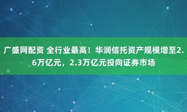广盛网配资 全行业最高！华润信托资产规模增至2.6万亿元，2.3万亿元投向证券市场