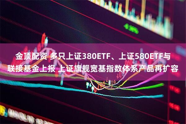 金顶配资 多只上证380ETF、上证580ETF与联接基金上报 上证旗舰宽基指数体系产品再扩容