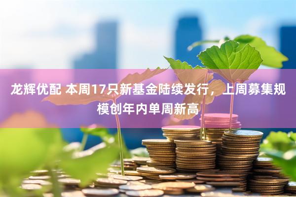 龙辉优配 本周17只新基金陆续发行，上周募集规模创年内单周新高