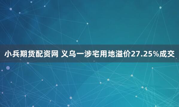 小兵期货配资网 义乌一涉宅用地溢价27.25%成交
