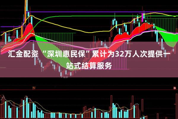 汇金配资 “深圳惠民保”累计为32万人次提供一站式结算服务