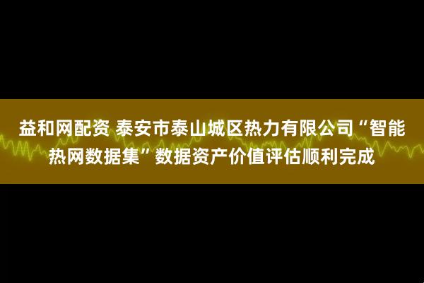 益和网配资 泰安市泰山城区热力有限公司“智能热网数据集”数据资产价值评估顺利完成