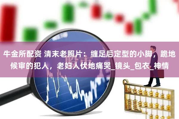牛金所配资 清末老照片：缠足后定型的小脚，跪地候审的犯人，老妇人伏地痛哭_镜头_包衣_神情