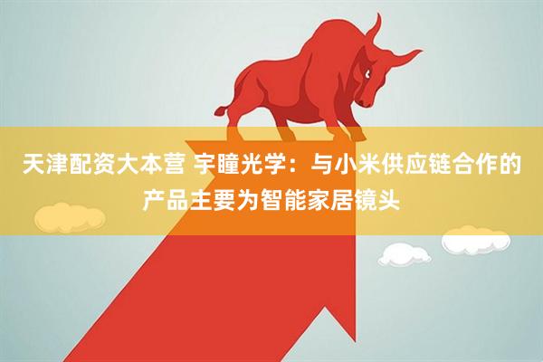 天津配资大本营 宇瞳光学：与小米供应链合作的产品主要为智能家居镜头