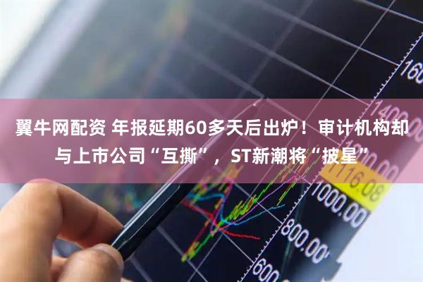 翼牛网配资 年报延期60多天后出炉！审计机构却与上市公司“互撕”，ST新潮将“披星”