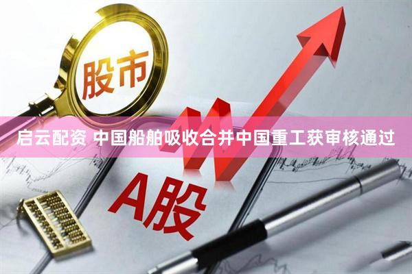 启云配资 中国船舶吸收合并中国重工获审核通过