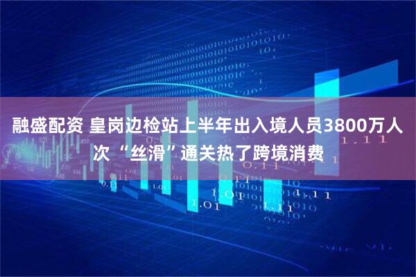 融盛配资 皇岗边检站上半年出入境人员3800万人次 “丝滑”通关热了跨境消费