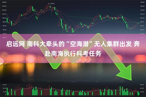 启远网 南科大牵头的“空海潜”无人集群出发 奔赴南海执行科考任务
