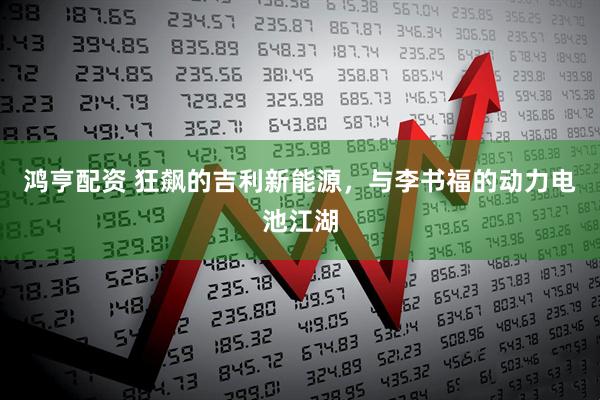 鸿亨配资 狂飙的吉利新能源，与李书福的动力电池江湖