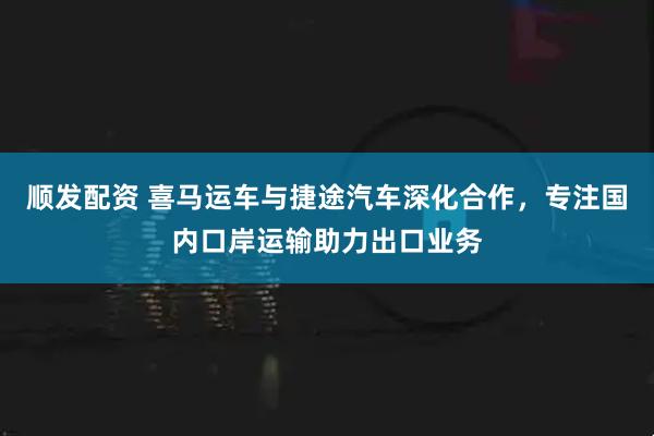 顺发配资 喜马运车与捷途汽车深化合作，专注国内口岸运输助力出口业务