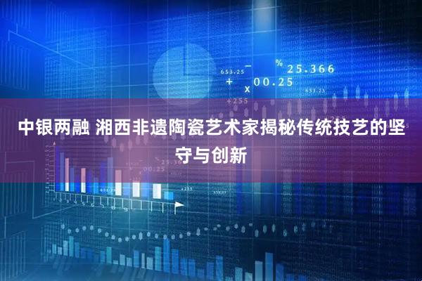 中银两融 湘西非遗陶瓷艺术家揭秘传统技艺的坚守与创新