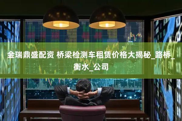金瑞鼎盛配资 桥梁检测车租赁价格大揭秘_路桥_衡水_公司