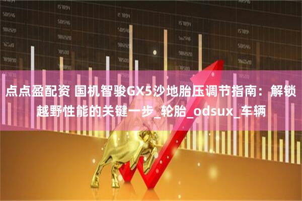 点点盈配资 国机智骏GX5沙地胎压调节指南：解锁越野性能的关键一步_轮胎_odsux_车辆