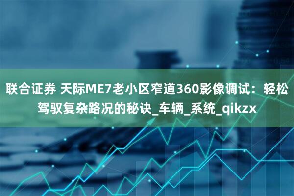 联合证券 天际ME7老小区窄道360影像调试：轻松驾驭复杂路况的秘诀_车辆_系统_qikzx