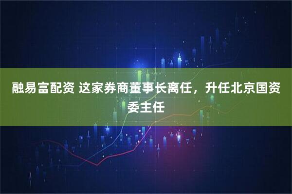 融易富配资 这家券商董事长离任，升任北京国资委主任