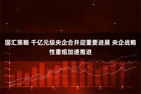 国汇策略 千亿元级央企合并迎重要进展 央企战略性重组加速推进