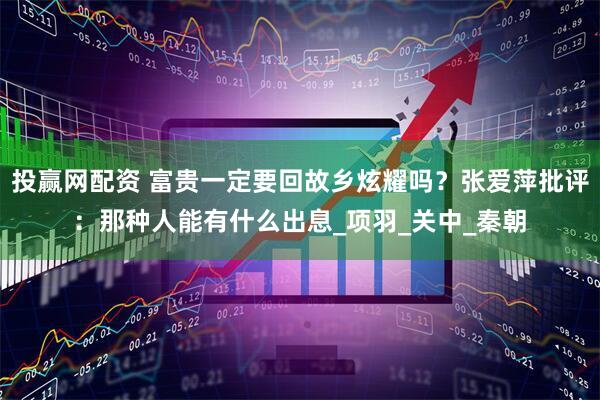 投赢网配资 富贵一定要回故乡炫耀吗？张爱萍批评：那种人能有什么出息_项羽_关中_秦朝