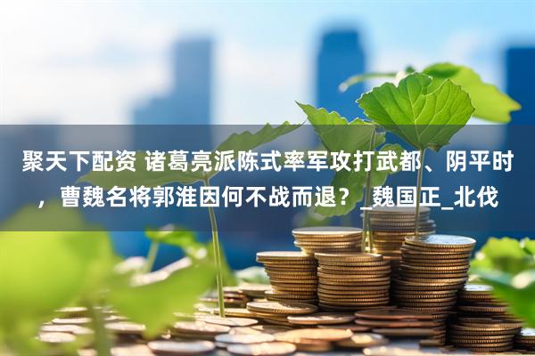 聚天下配资 诸葛亮派陈式率军攻打武都、阴平时，曹魏名将郭淮因何不战而退？_魏国正_北伐
