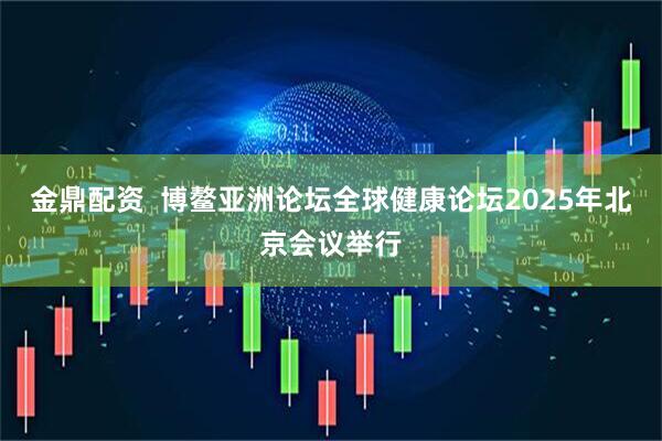 金鼎配资  博鳌亚洲论坛全球健康论坛2025年北京会议举行