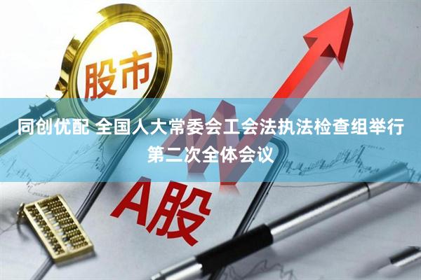 同创优配 全国人大常委会工会法执法检查组举行第二次全体会议