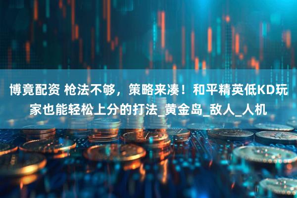 博竟配资 枪法不够，策略来凑！和平精英低KD玩家也能轻松上分的打法_黄金岛_敌人_人机