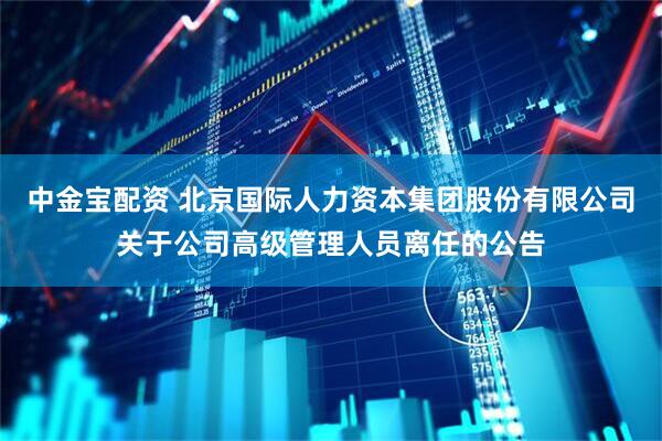 中金宝配资 北京国际人力资本集团股份有限公司关于公司高级管理人员离任的公告