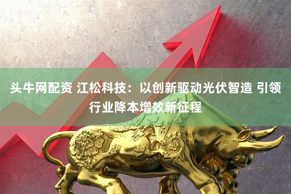 头牛网配资 江松科技：以创新驱动光伏智造 引领行业降本增效新征程