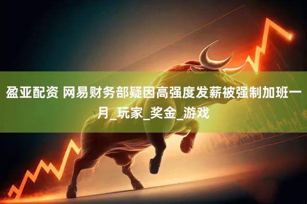 盈亚配资 网易财务部疑因高强度发薪被强制加班一月_玩家_奖金_游戏