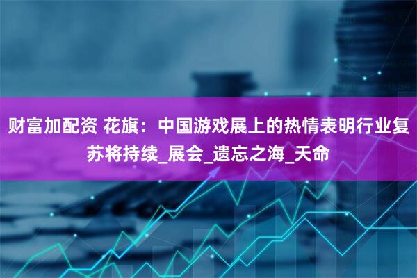 财富加配资 花旗：中国游戏展上的热情表明行业复苏将持续_展会_遗忘之海_天命