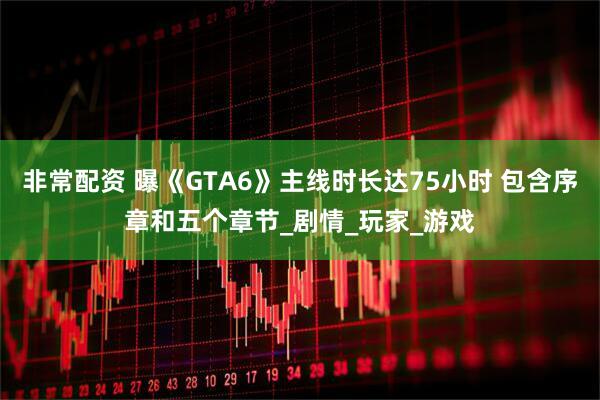 非常配资 曝《GTA6》主线时长达75小时 包含序章和五个章节_剧情_玩家_游戏