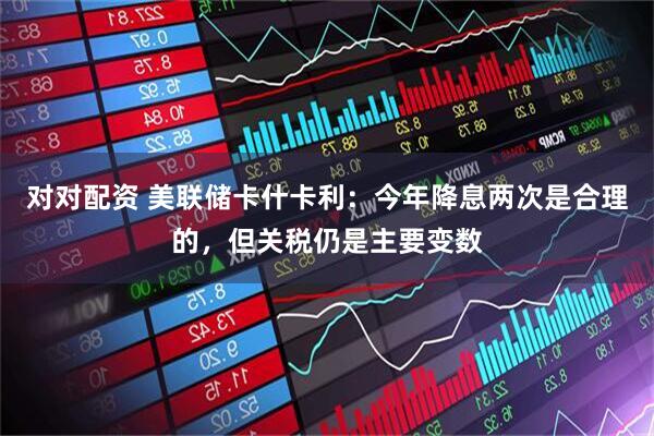对对配资 美联储卡什卡利：今年降息两次是合理的，但关税仍是主要变数