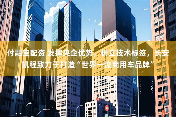 付融宝配资 发挥央企优势，树立技术标签，长安凯程致力于打造“世界一流商用车品牌”
