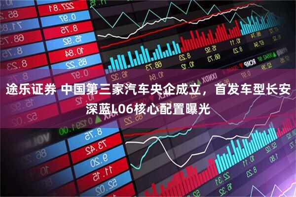 途乐证券 中国第三家汽车央企成立，首发车型长安深蓝L06核心配置曝光