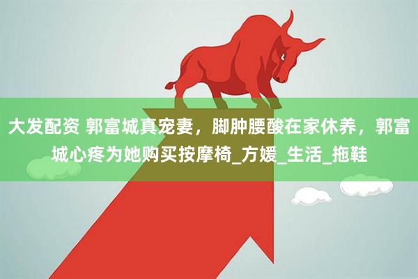 大发配资 郭富城真宠妻，脚肿腰酸在家休养，郭富城心疼为她购买按摩椅_方媛_生活_拖鞋