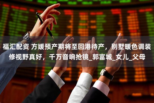 福汇配资 方媛预产期将至回港待产，别墅暖色调装修视野真好，千万音响抢镜_郭富城_女儿_父母